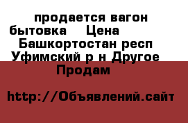  продается вагон бытовка  › Цена ­ 82 000 - Башкортостан респ., Уфимский р-н Другое » Продам   